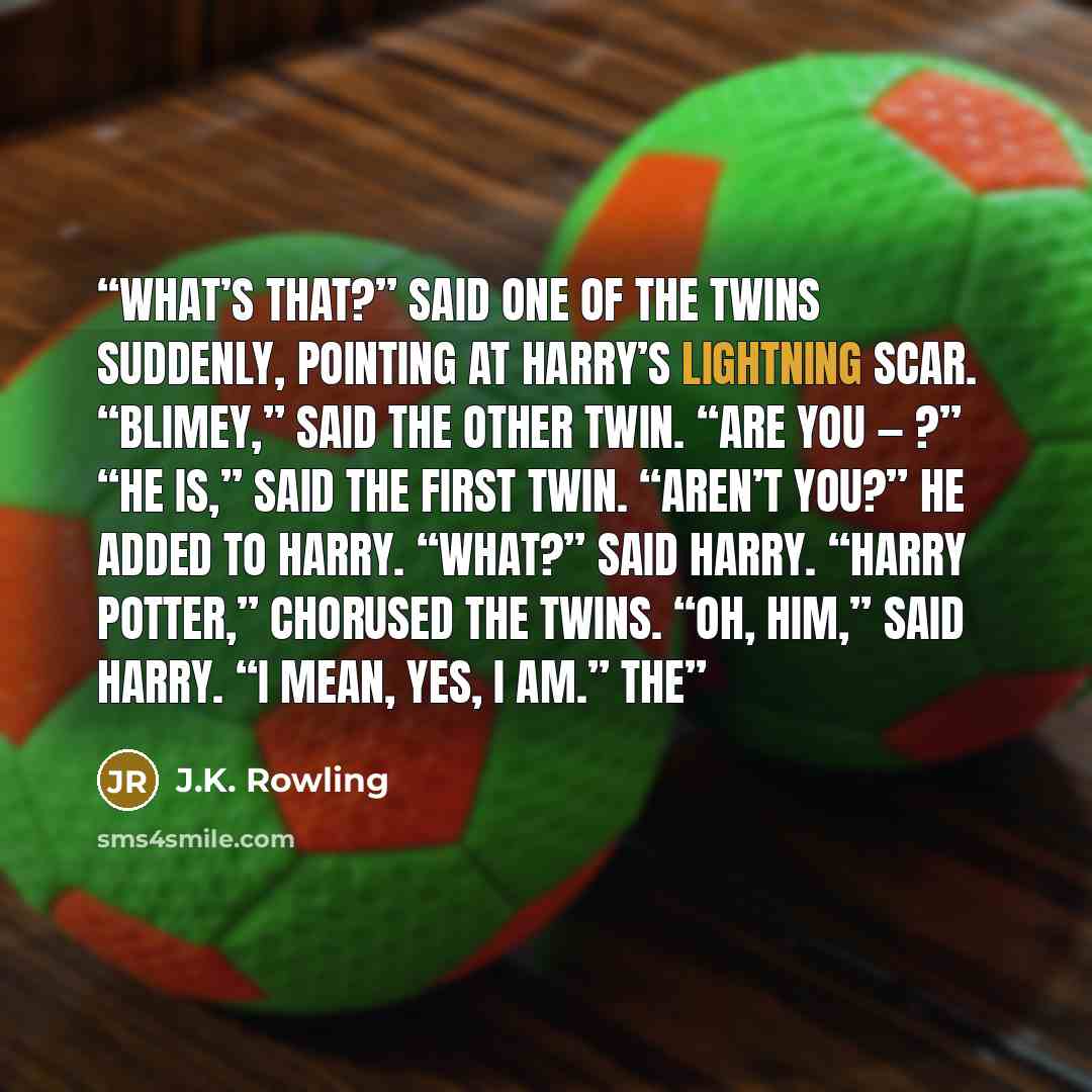 “What’s that?” said one of the twins suddenly, pointing at Harry’s lightning scar. “Blimey,” said the other twin. “Are you — ?” “He is,” said the first twin. “Aren’t you?” he added to Harry. “What?” said Harry. “Harry Potter,” chorused the twins. “Oh, him,” said Harry. “I mean, yes, I am.” The” quote by J.K. Rowling