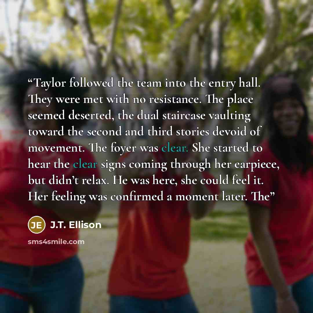“Taylor followed the team into the entry hall. They were met with no resistance. The place seemed deserted, the dual staircase vaulting toward the second and third stories devoid of movement. The foyer was clear. She started to hear the clear signs coming through her earpiece, but didn’t relax. He…” quote by J.T. Ellison