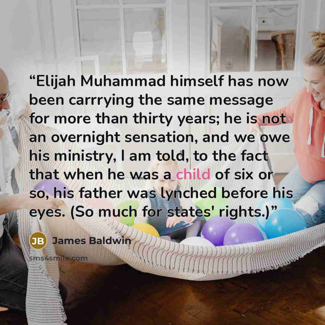 “Elijah Muhammad himself has now been carrrying the same message for more than thirty years; he is not an overnight sensation, and we owe his ministry, I am told, to the fact that when he was a child of six or so, his father was lynched before his eyes. (So much for states' rights.)” quote by James Baldwin