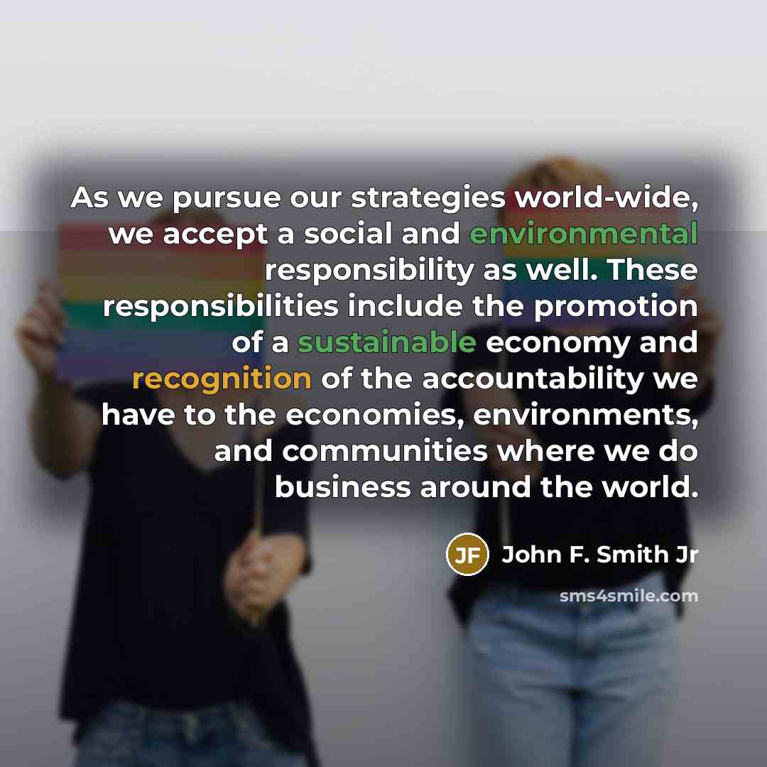 “As we pursue our strategies world-wide, we accept a social and environmental responsibility as well. These responsibilities include the promotion of a sustainable economy and recognition of the accountability we have to the economies, environments, and communities where we do business around the…” quote by John F. Smith Jr