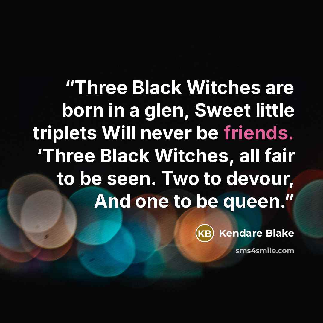 “Three Black Witches are born in a glen, Sweet little triplets Will never be friends. ‘Three Black Witches, all fair to be seen. Two to devour, And one to be queen.” quote by Kendare Blake