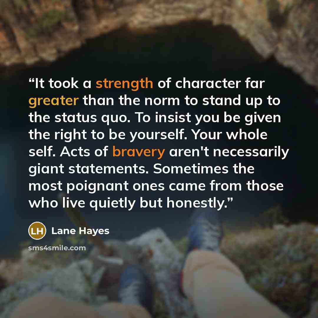 “It took a strength of character far greater than the norm to stand up to the status quo. To insist you be given the right to be yourself. Your whole self. Acts of bravery aren't necessarily giant statements. Sometimes the most poignant ones came from those who live quietly but honestly.” quote by Lane Hayes