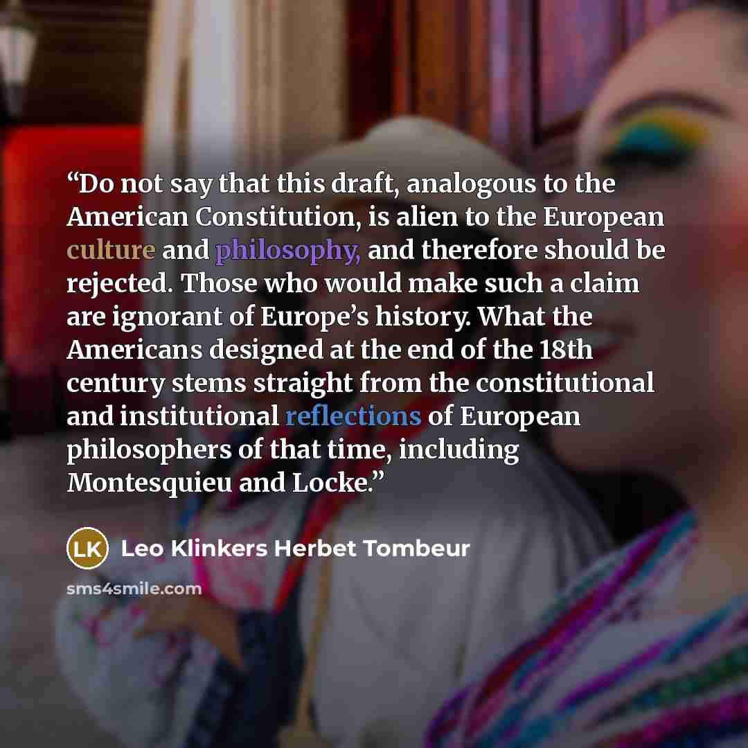 “Do not say that this draft, analogous to the American Constitution, is alien to the European culture and philosophy, and therefore should be rejected. Those who would make such a claim are ignorant of Europe’s history. What the Americans designed at the end of the 18th century stems straight from…” quote by Leo Klinkers Herbet Tombeur