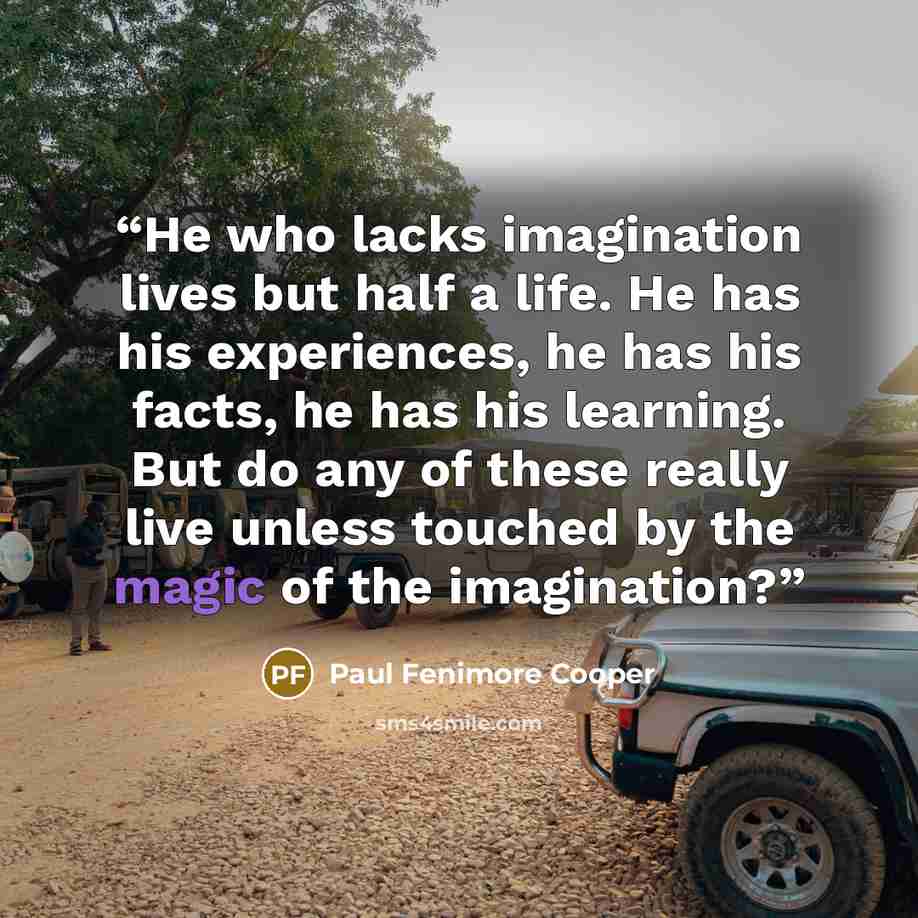 “He who lacks imagination lives but half a life. He has his experiences, he has his facts, he has his learning. But do any of these really live unless touched by the magic of the imagination?” quote by Paul Fenimore Cooper