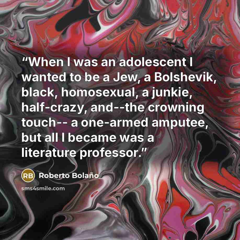 “When I was an adolescent I wanted to be a Jew, a Bolshevik, black, homosexual, a junkie, half-crazy, and--the crowning touch-- a one-armed amputee, but all I became was a literature professor.” quote by Roberto Bolaño