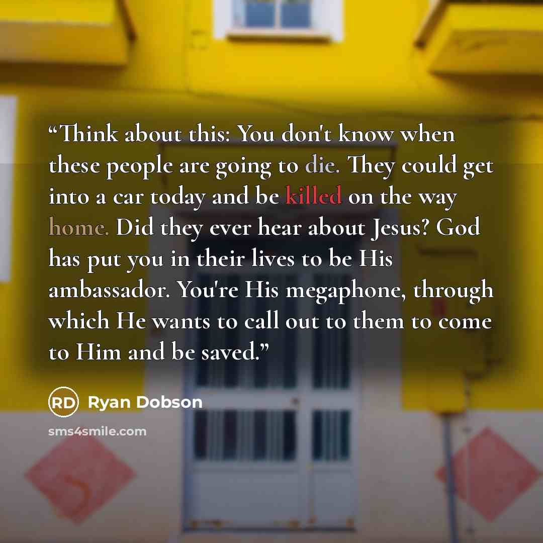 “Think about this: You don't know when these people are going to die. They could get into a car today and be killed on the way home. Did they ever hear about Jesus? God has put you in their lives to be His ambassador. You're His megaphone, through which He wants to call out to them to come to Him…” quote by Ryan Dobson