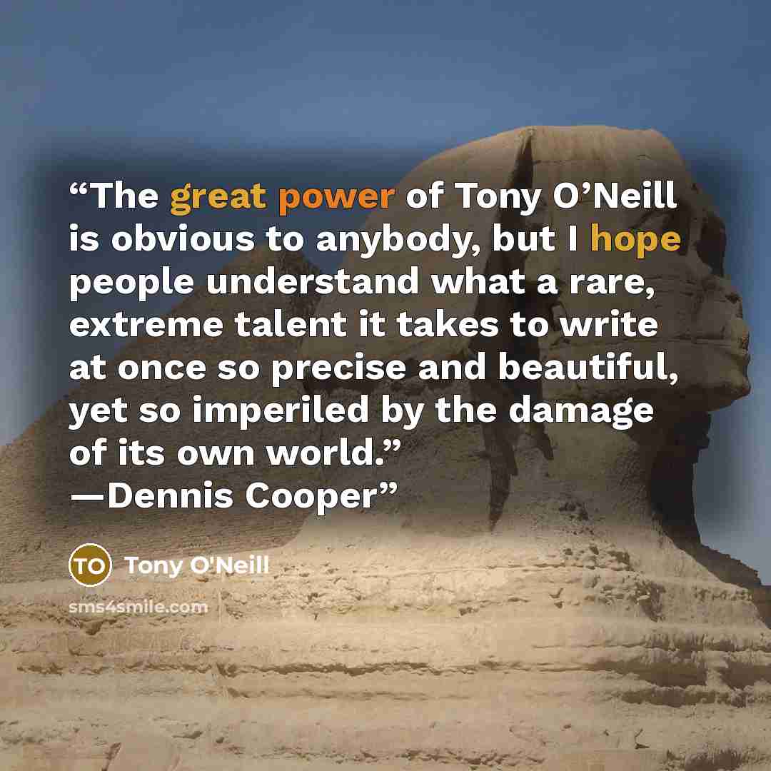 “The great power of Tony O’Neill is obvious to anybody, but I hope people understand what a rare, extreme talent it takes to write at once so precise and beautiful, yet so imperiled by the damage of its own world.” —Dennis Cooper” quote by Tony O'Neill