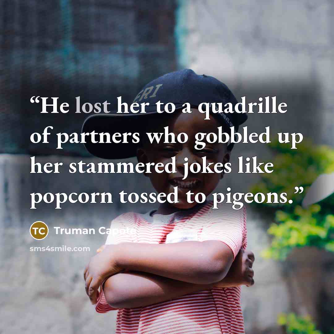 “He lost her to a quadrille of partners who gobbled up her stammered jokes like popcorn tossed to pigeons.” quote by Truman Capote
