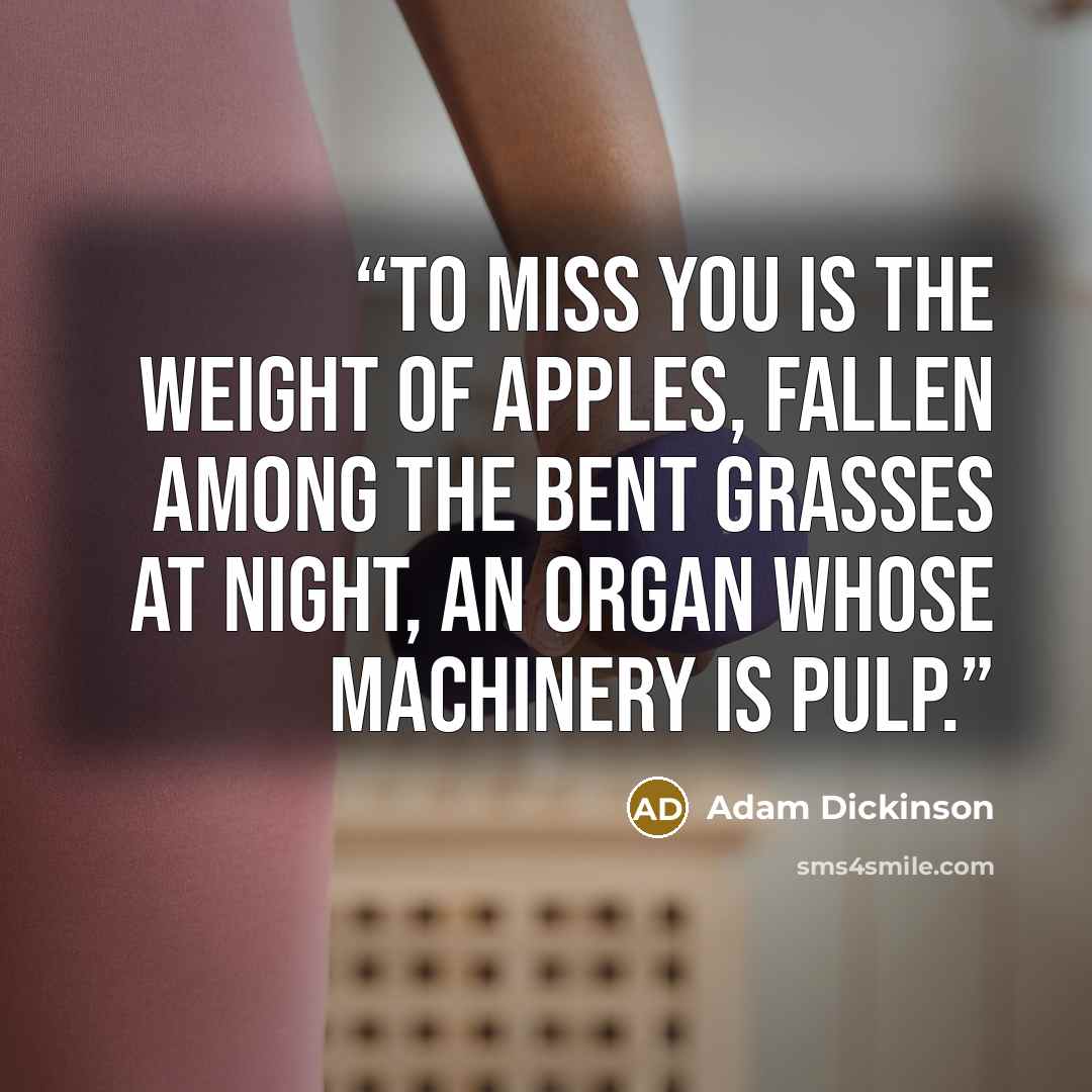 “To miss you is the weight of apples, fallen among the bent grasses at night, an organ whose machinery is pulp.” quote by Adam Dickinson