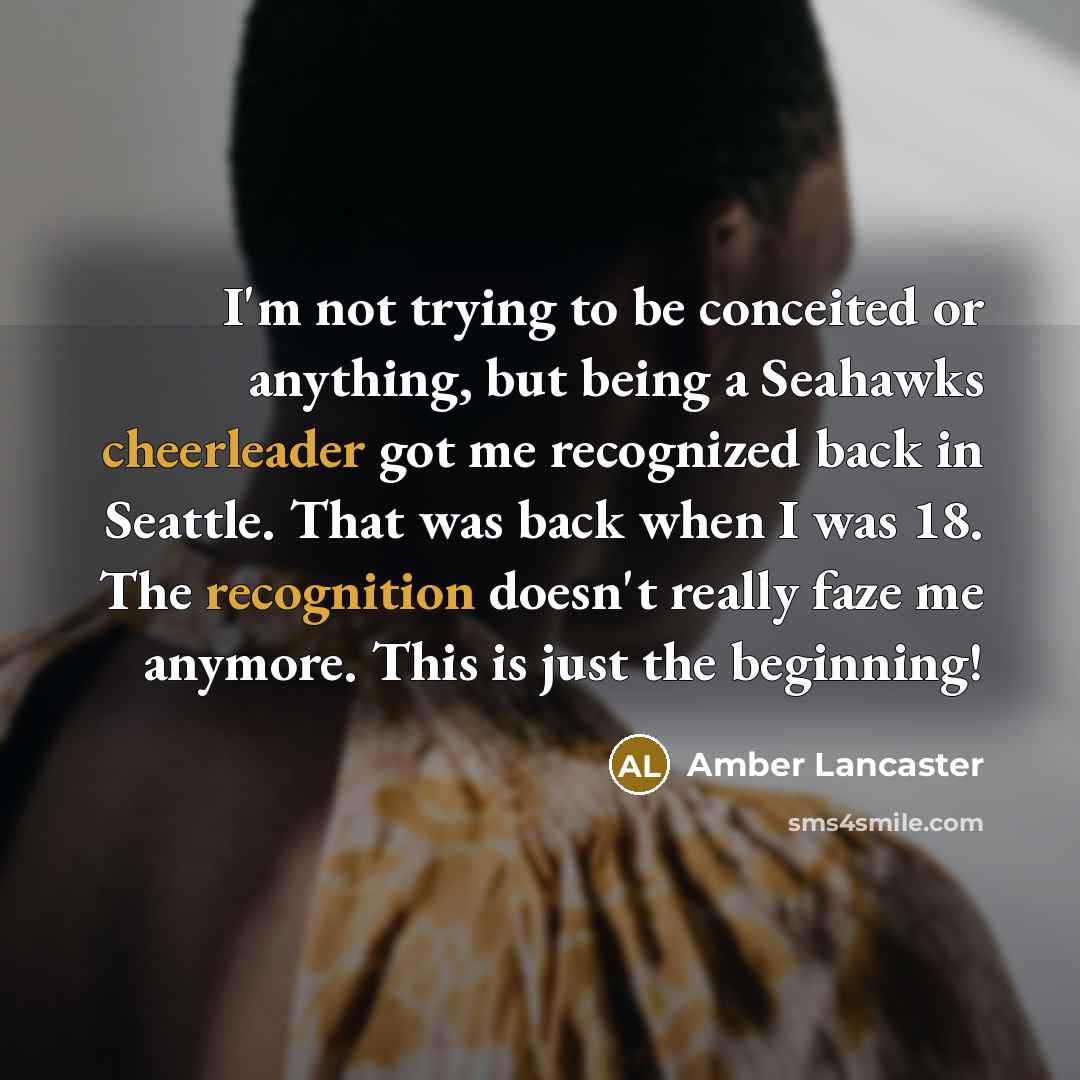 “I'm not trying to be conceited or anything, but being a Seahawks cheerleader got me recognized back in Seattle. That was back when I was 18. The recognition doesn't really faze me anymore. This is just the beginning!” quote by Amber Lancaster