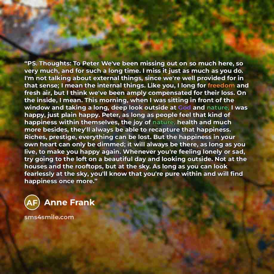 “PS. Thoughts: To Peter We've been missing out on so much here, so very much, and for such a long time. I miss it just as much as you do. I'm not talking about external things, since we're well provided for in that sense; I mean the internal things. Like you, I long for freedom and fresh air, but I…” quote by Anne Frank