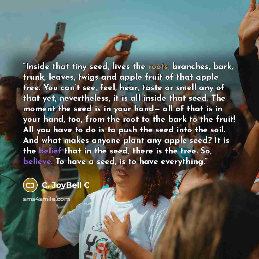 “Inside that tiny seed, lives the roots, branches, bark, trunk, leaves, twigs and apple fruit of that apple tree. You can’t see, feel, hear, taste or smell any of that yet; nevertheless, it is all inside that seed. The moment the seed is in your hand— all of that is in your hand, too, from the root…” quote by C. JoyBell C