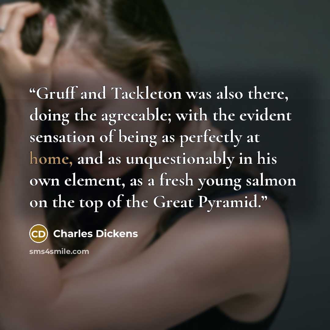 “Gruff and Tackleton was also there, doing the agreeable; with the evident sensation of being as perfectly at home, and as unquestionably in his own element, as a fresh young salmon on the top of the Great Pyramid.” quote by Charles Dickens