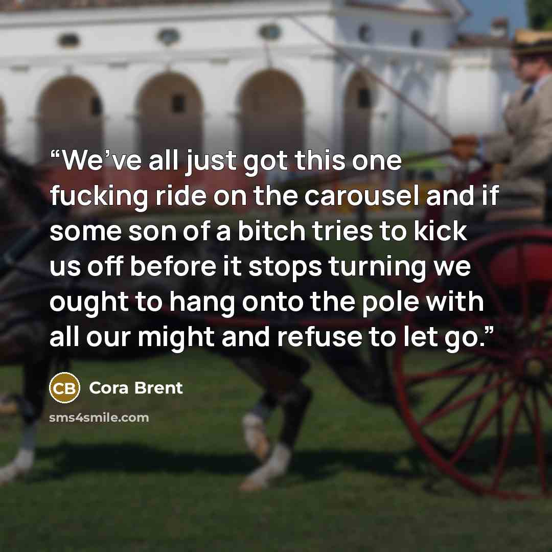 “We’ve all just got this one fucking ride on the carousel and if some son of a bitch tries to kick us off before it stops turning we ought to hang onto the pole with all our might and refuse to let go.” quote by Cora Brent