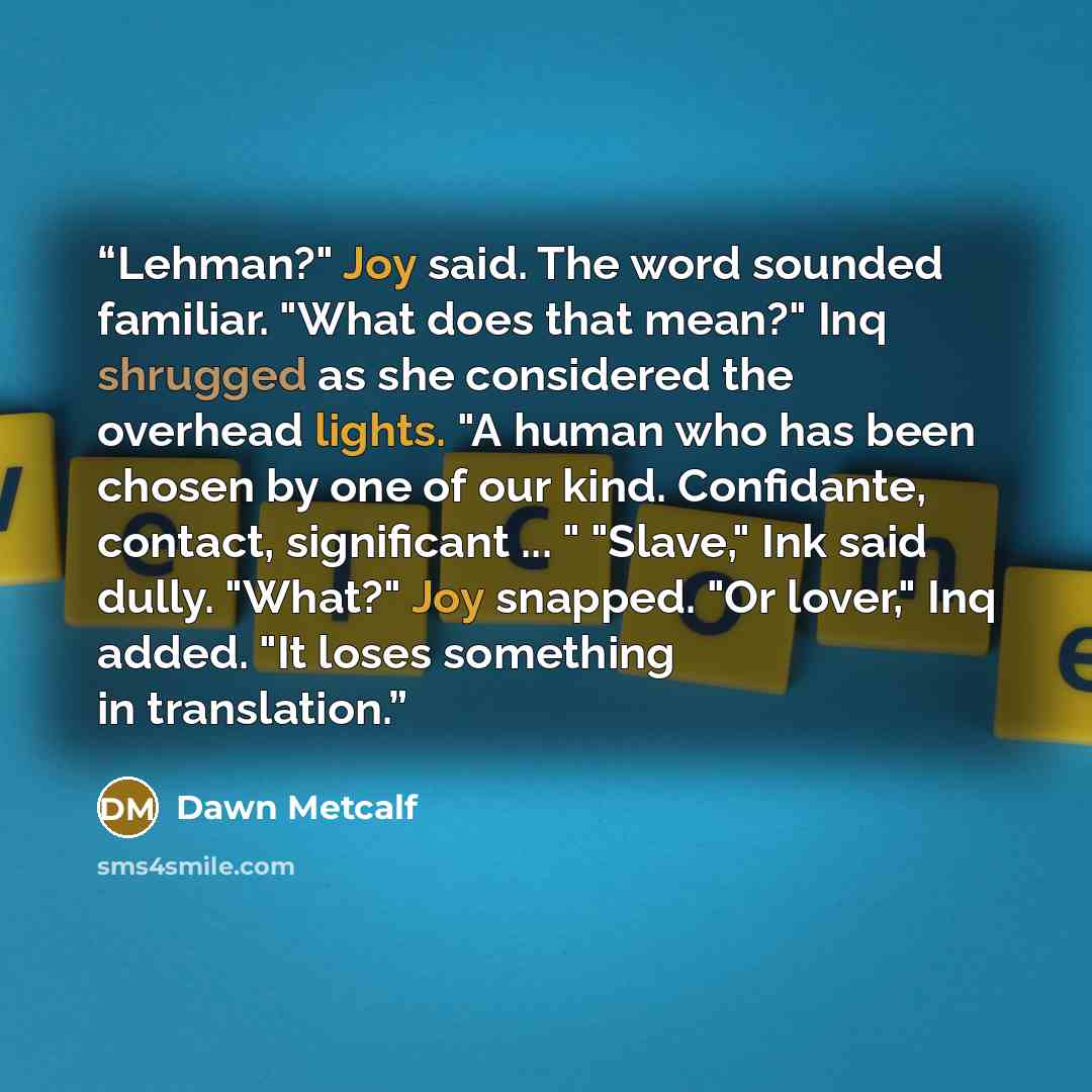 “Lehman?" Joy said. The word sounded familiar. "What does that mean?" Inq shrugged as she considered the overhead lights. "A human who has been chosen by one of our kind. Confidante, contact, significant ... " "Slave," Ink said dully. "What?" Joy snapped. "Or lover," Inq added. "It loses something…” quote by Dawn Metcalf
