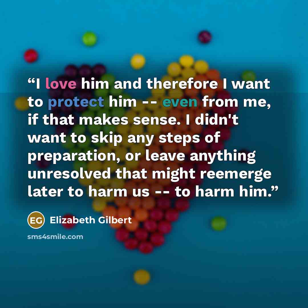 “I love him and therefore I want to protect him -- even from me, if that makes sense. I didn't want to skip any steps of preparation, or leave anything unresolved that might reemerge later to harm us -- to harm him.” quote by Elizabeth Gilbert