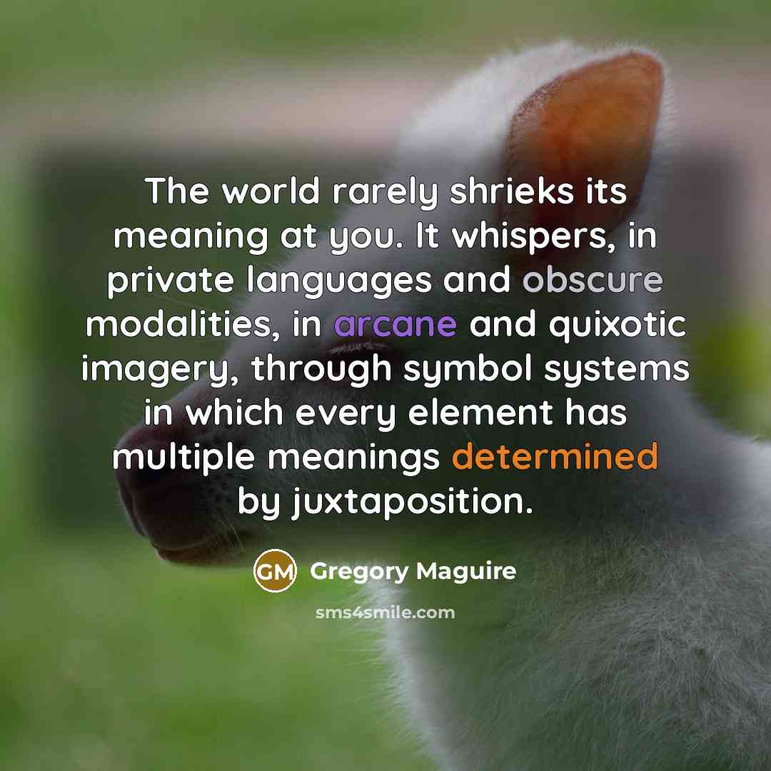 “The world rarely shrieks its meaning at you. It whispers,…” quote by Gregory Maguire