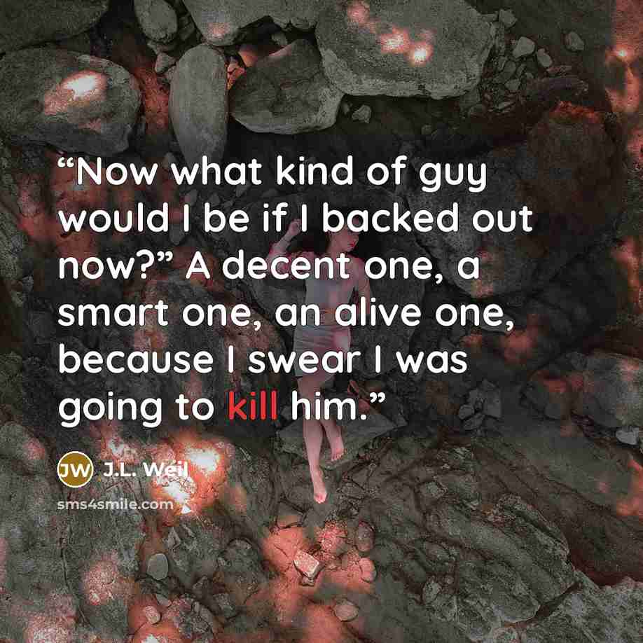 “Now what kind of guy would I be if I backed out now?” A decent one, a smart one, an alive one, because I swear I was going to kill him.” quote by J.L. Weil