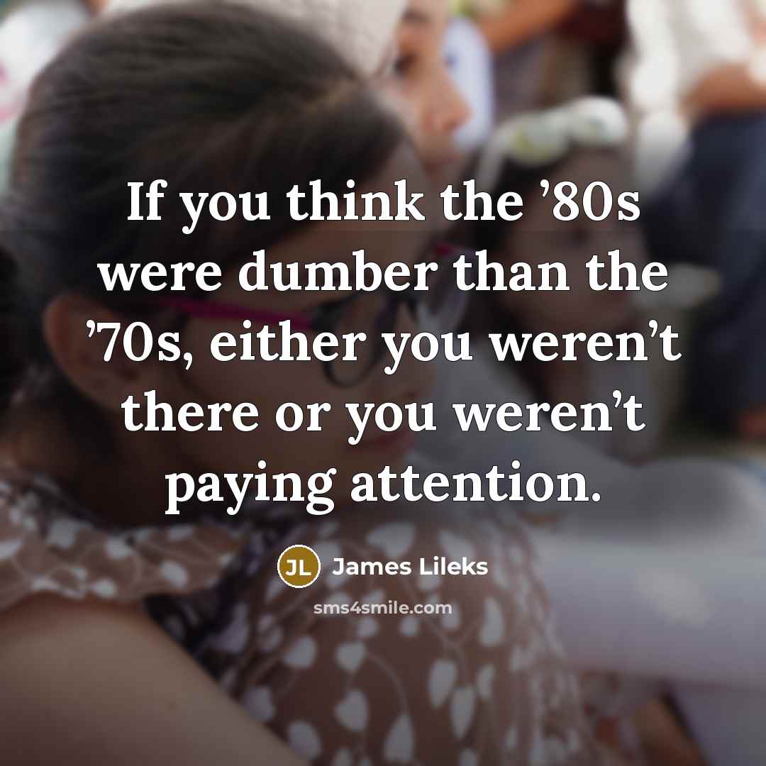 “If you think the ’80s were dumber than the ’70s,…” quote by James Lileks