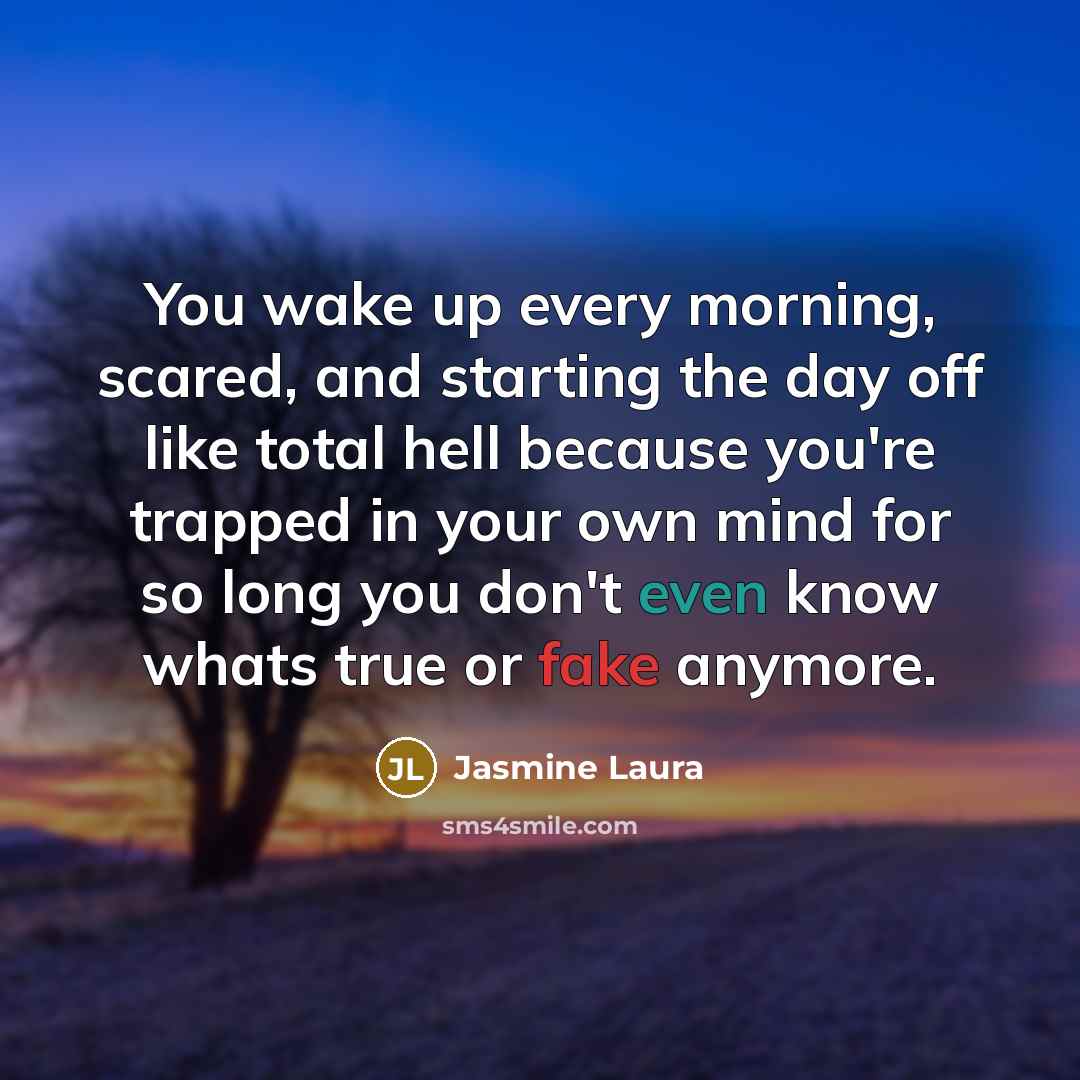 “You wake up every morning, scared, and starting the day off like total hell because you're trapped in your own mind for so long you don't even know whats true or fake anymore.” quote by Jasmine Laura