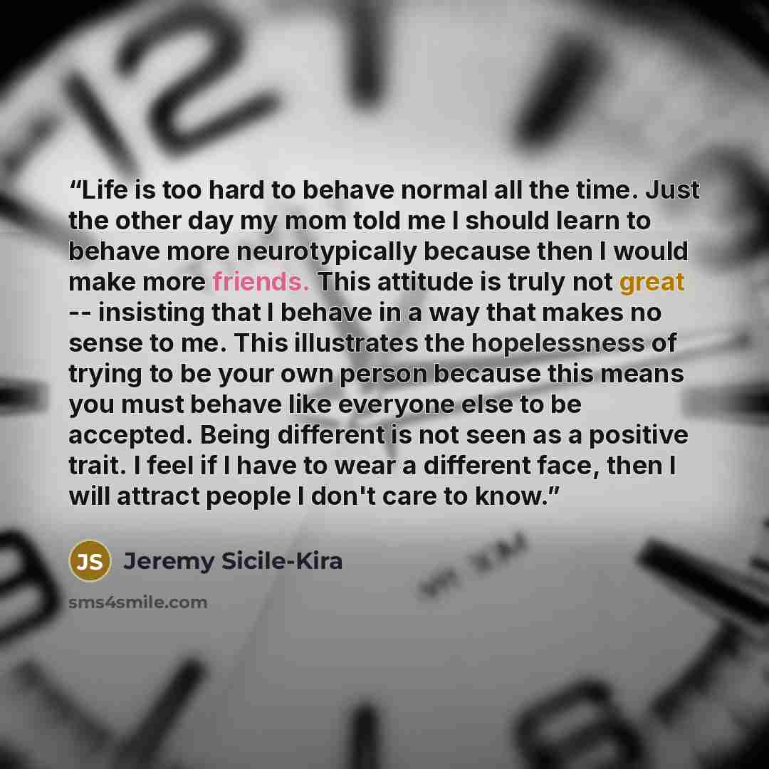“Life is too hard to behave normal all the time. Just the other day my mom told me I should learn to behave more neurotypically because then I would make more friends. This attitude is truly not great -- insisting that I behave in a way that makes no sense to me. This illustrates the hopelessness…” quote by Jeremy Sicile-Kira