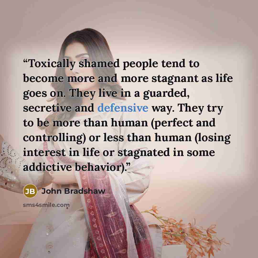“Toxically shamed people tend to become more and more stagnant as life goes on. They live in a guarded, secretive and defensive way. They try to be more than human (perfect and controlling) or less than human (losing interest in life or stagnated in some addictive behavior).” quote by John Bradshaw