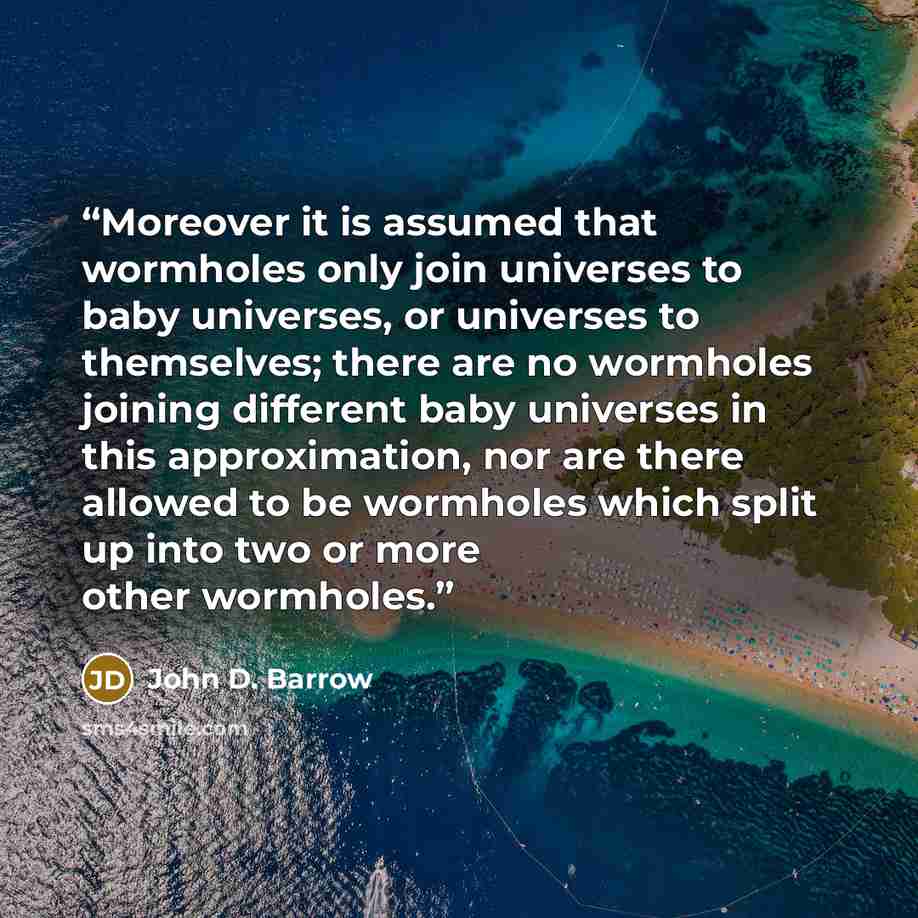 “Moreover it is assumed that wormholes only join universes to baby universes, or universes to themselves; there are no wormholes joining different baby universes in this approximation, nor are there allowed to be wormholes which split up into two or more other wormholes.” quote by John D. Barrow