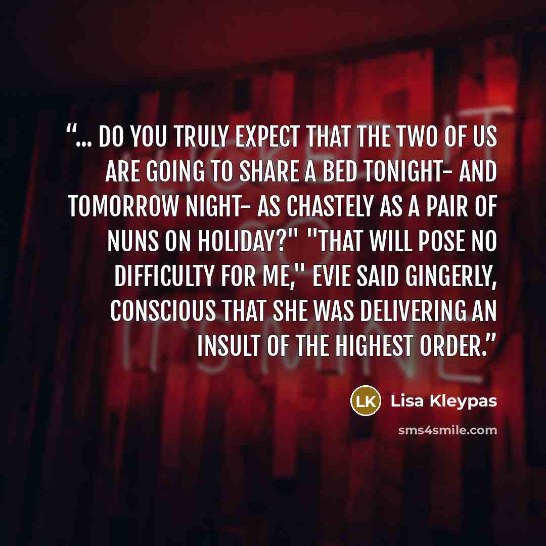 “... do you truly expect that the two of us are going to share a bed tonight- and tomorrow night- as chastely as a pair of nuns on holiday?" "That will pose no difficulty for me," Evie said gingerly, conscious that she was delivering an insult of the highest order.” quote by Lisa Kleypas