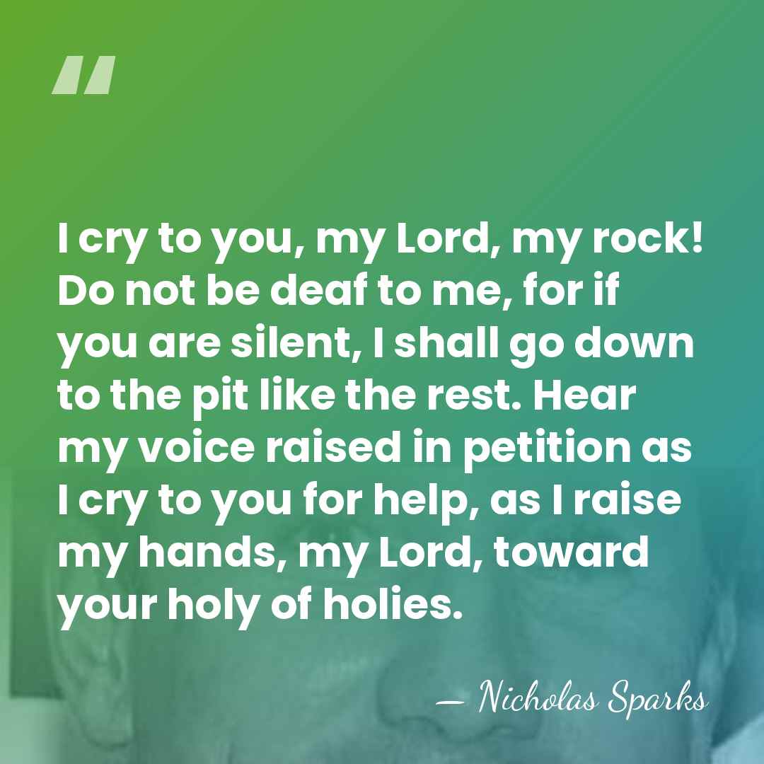 I cry to you, my Lord, my rock! Do not be deaf&hellip; - Nicholas Sparks