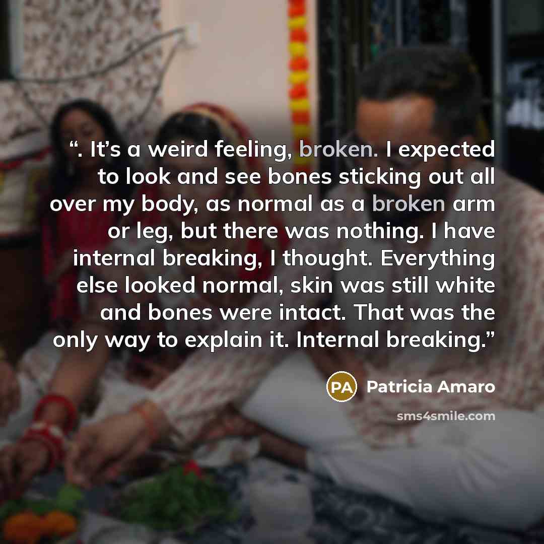 “. It’s a weird feeling, broken. I expected to look and see bones sticking out all over my body, as normal as a broken arm or leg, but there was nothing. I have internal breaking, I thought. Everything else looked normal, skin was still white and bones were intact. That was the only way to explain…” quote by Patricia Amaro