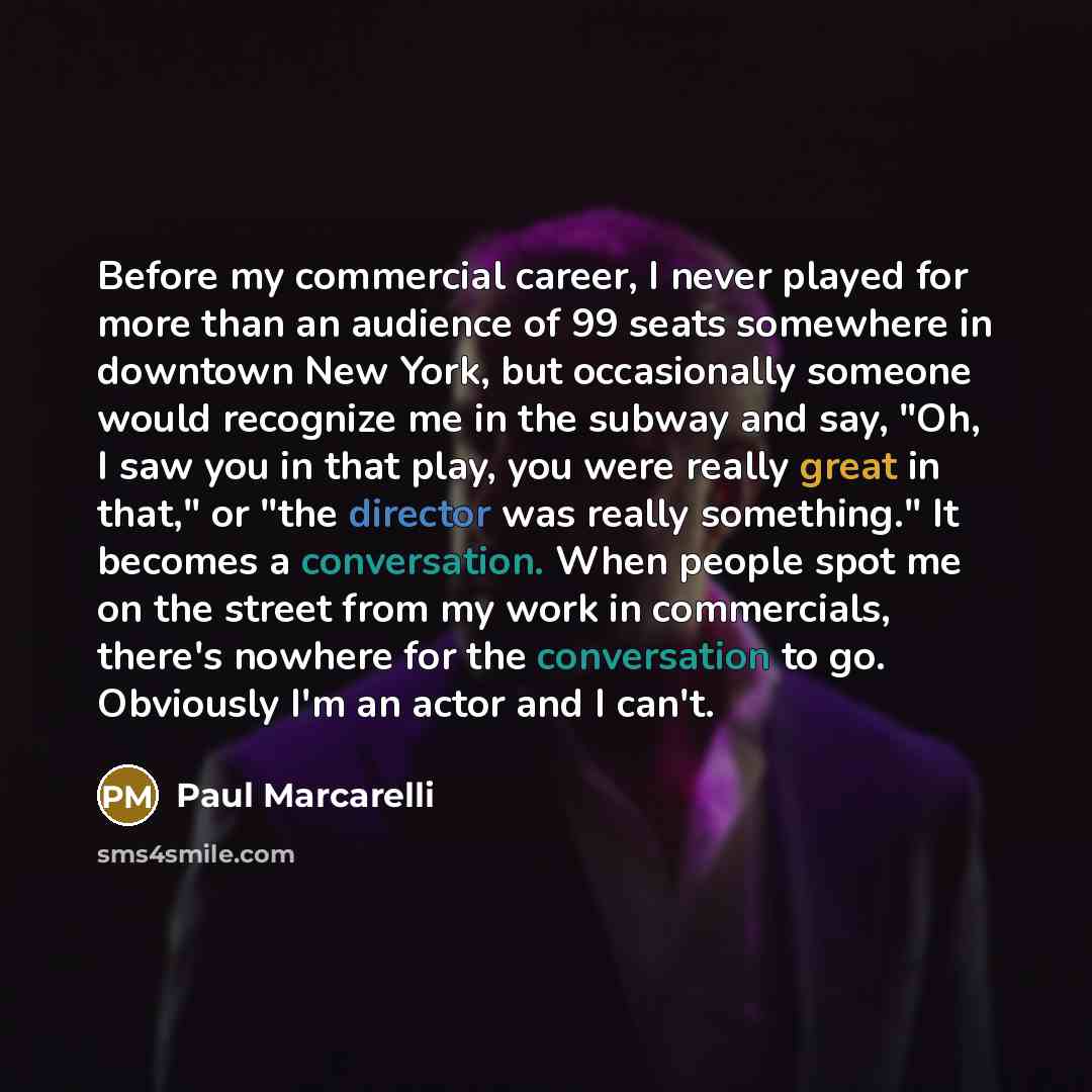 “Before my commercial career, I never played for more than an audience of 99 seats somewhere in downtown New York, but occasionally someone would recognize me in the subway and say, "Oh, I saw you in that play, you were really great in that," or "the director was really something." It becomes a…” quote by Paul Marcarelli