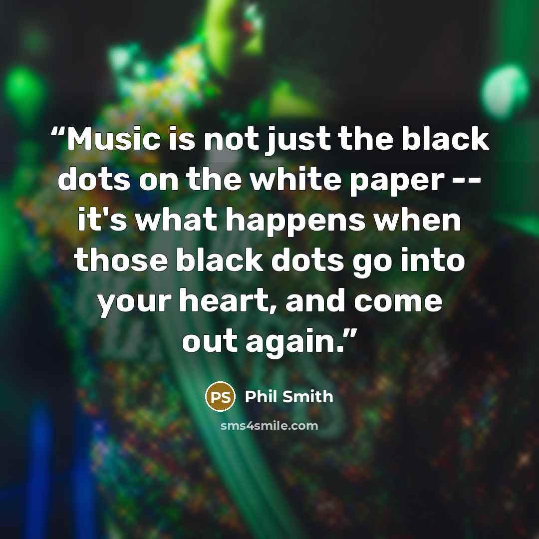 “Music is not just the black dots on the white paper -- it's what happens when those black dots go into your heart, and come out again.” quote by Phil Smith
