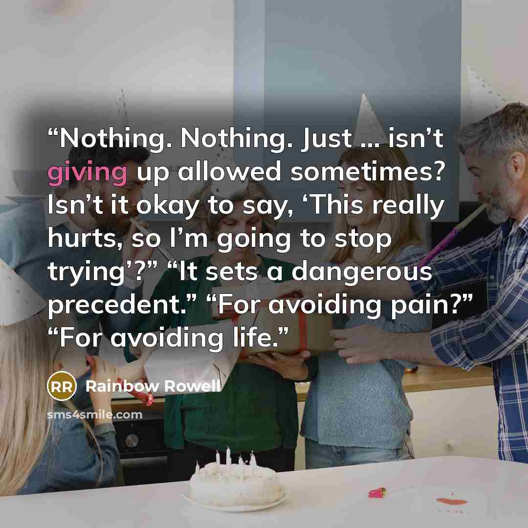 “Nothing. Nothing. Just … isn’t giving up allowed sometimes? Isn’t it okay to say, ‘This really hurts, so I’m going to stop trying’?” “It sets a dangerous precedent.” “For avoiding pain?” “For avoiding life.” quote by Rainbow Rowell