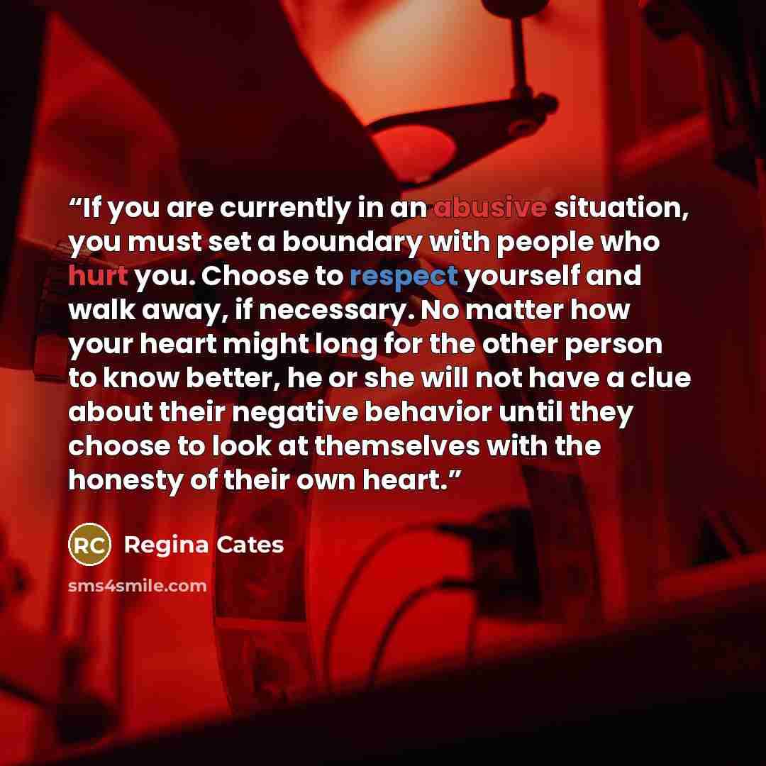 “If you are currently in an abusive situation, you must set a boundary with people who hurt you. Choose to respect yourself and walk away, if necessary. No matter how your heart might long for the other person to know better, he or she will not have a clue about their negative behavior until they…” quote by Regina Cates