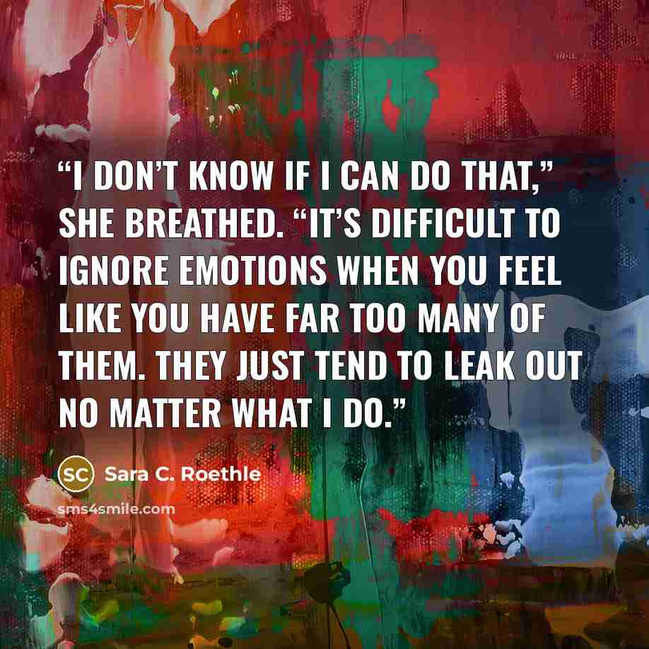 “I don’t know if I can do that,” she breathed. “It’s difficult to ignore emotions when you feel like you have far too many of them. They just tend to leak out no matter what I do.” quote by Sara C. Roethle