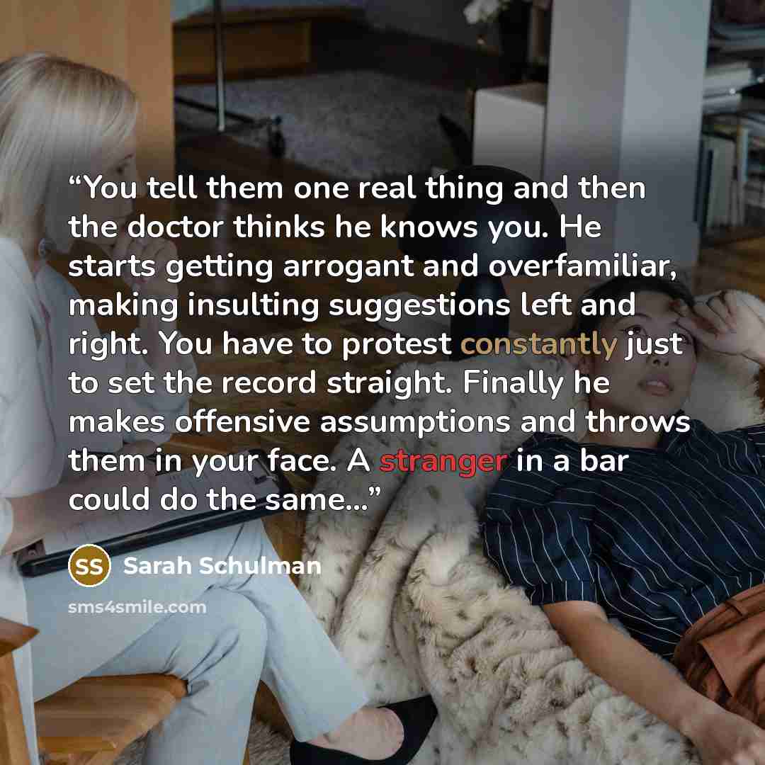 “You tell them one real thing and then the doctor thinks he knows you. He starts getting arrogant and overfamiliar, making insulting suggestions left and right. You have to protest constantly just to set the record straight. Finally he makes offensive assumptions and throws them in your face. A…” quote by Sarah Schulman