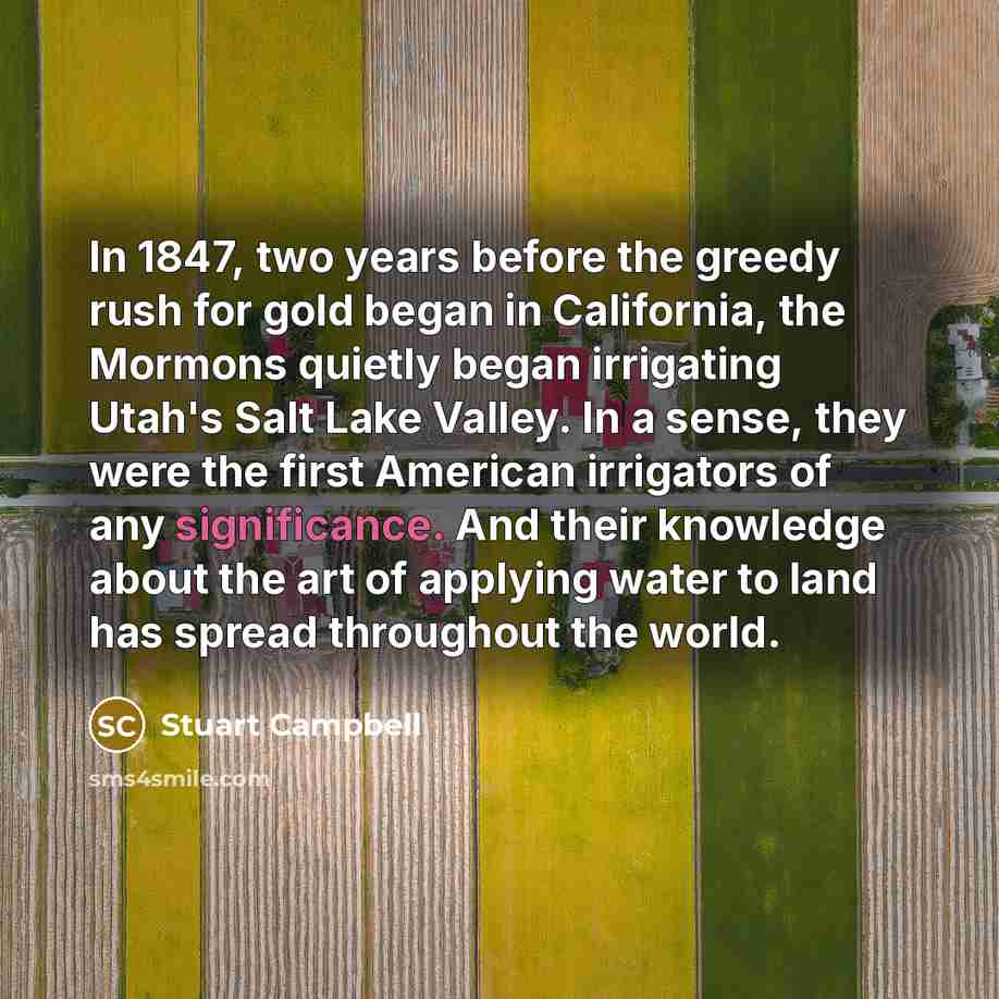 “In 1847, two years before the greedy rush for gold began in California, the Mormons quietly began irrigating Utah's Salt Lake Valley. In a sense, they were the first American irrigators of any significance. And their knowledge about the art of applying water to land has spread throughout the world.” quote by Stuart Campbell