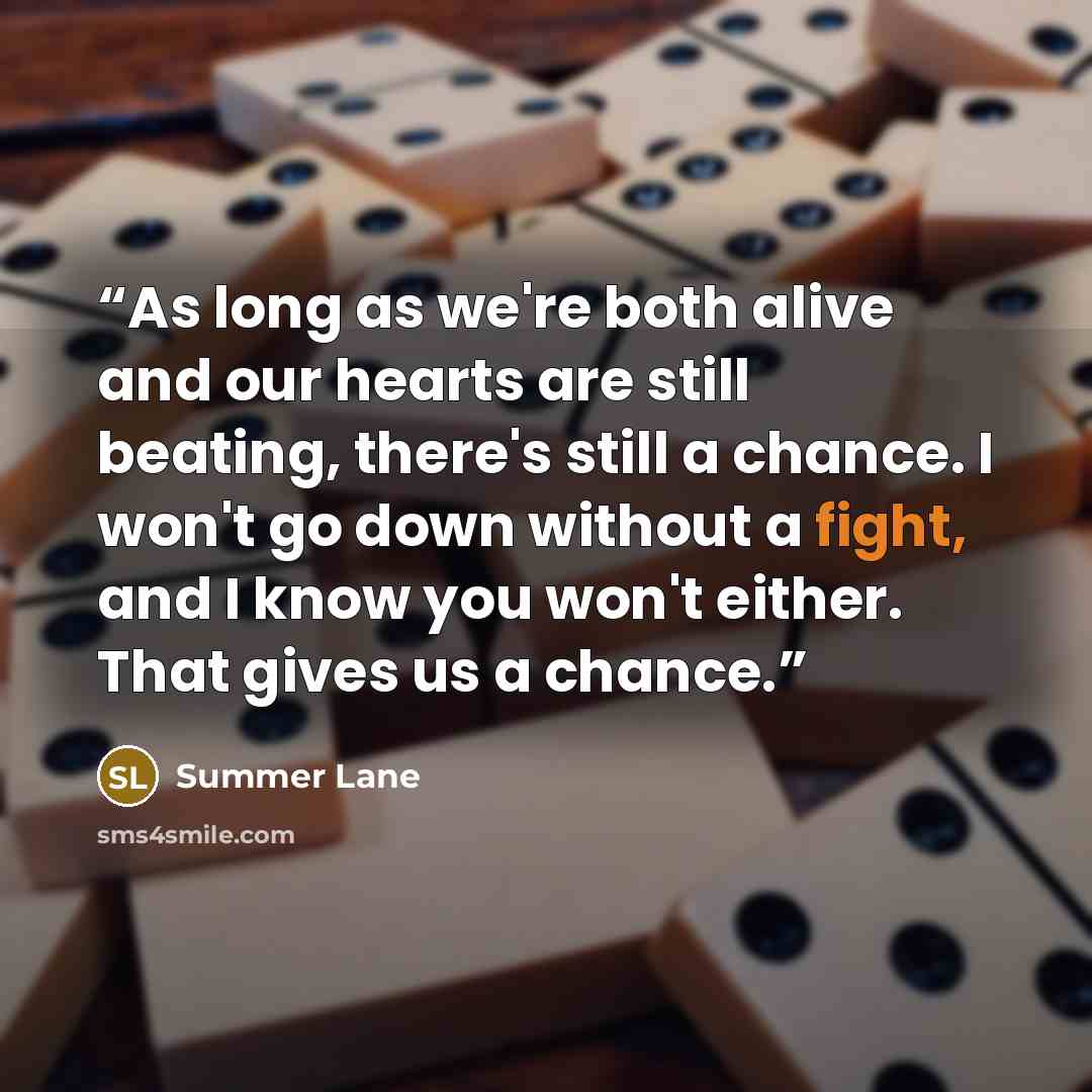 “As long as we're both alive and our hearts are still beating, there's still a chance. I won't go down without a fight, and I know you won't either. That gives us a chance.” quote by Summer Lane