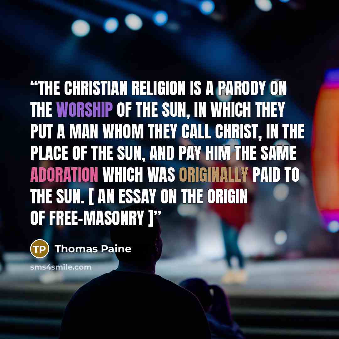 “The christian religion is a parody on the worship of the Sun, in which they put a man whom they call Christ, in the place of the Sun, and pay him the same adoration which was originally paid to the Sun. [ An Essay on the Origin of Free-Masonry ]” quote by Thomas Paine