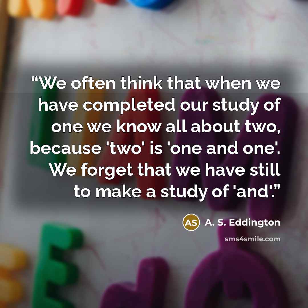 “We often think that when we have completed our study of one we know all about two, because 'two' is 'one and one'. We forget that we have still to make a study of 'and'.” quote by A. S. Eddington