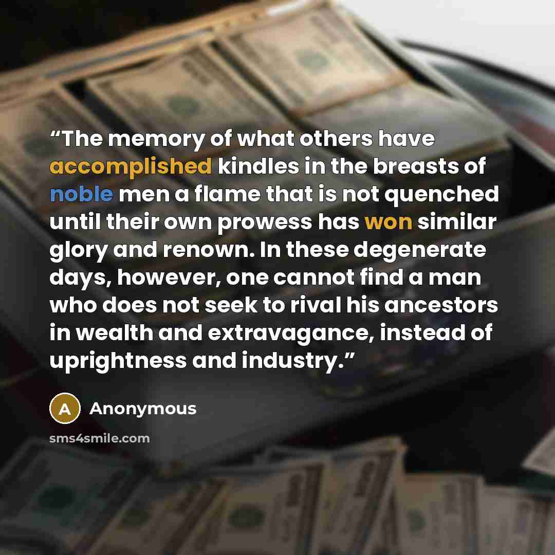 “The memory of what others have accomplished kindles in the breasts of noble men a flame that is not quenched until their own prowess has won similar glory and renown. In these degenerate days, however, one cannot find a man who does not seek to rival his ancestors in wealth and extravagance…” quote by Anonymous