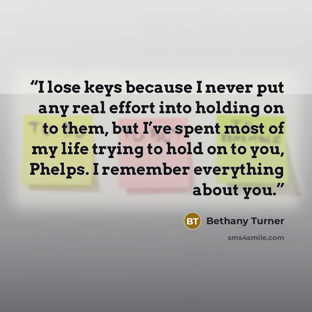 “I lose keys because I never put any real effort into holding on to them, but I’ve spent most of my life trying to hold on to you, Phelps. I remember everything about you.” quote by Bethany Turner