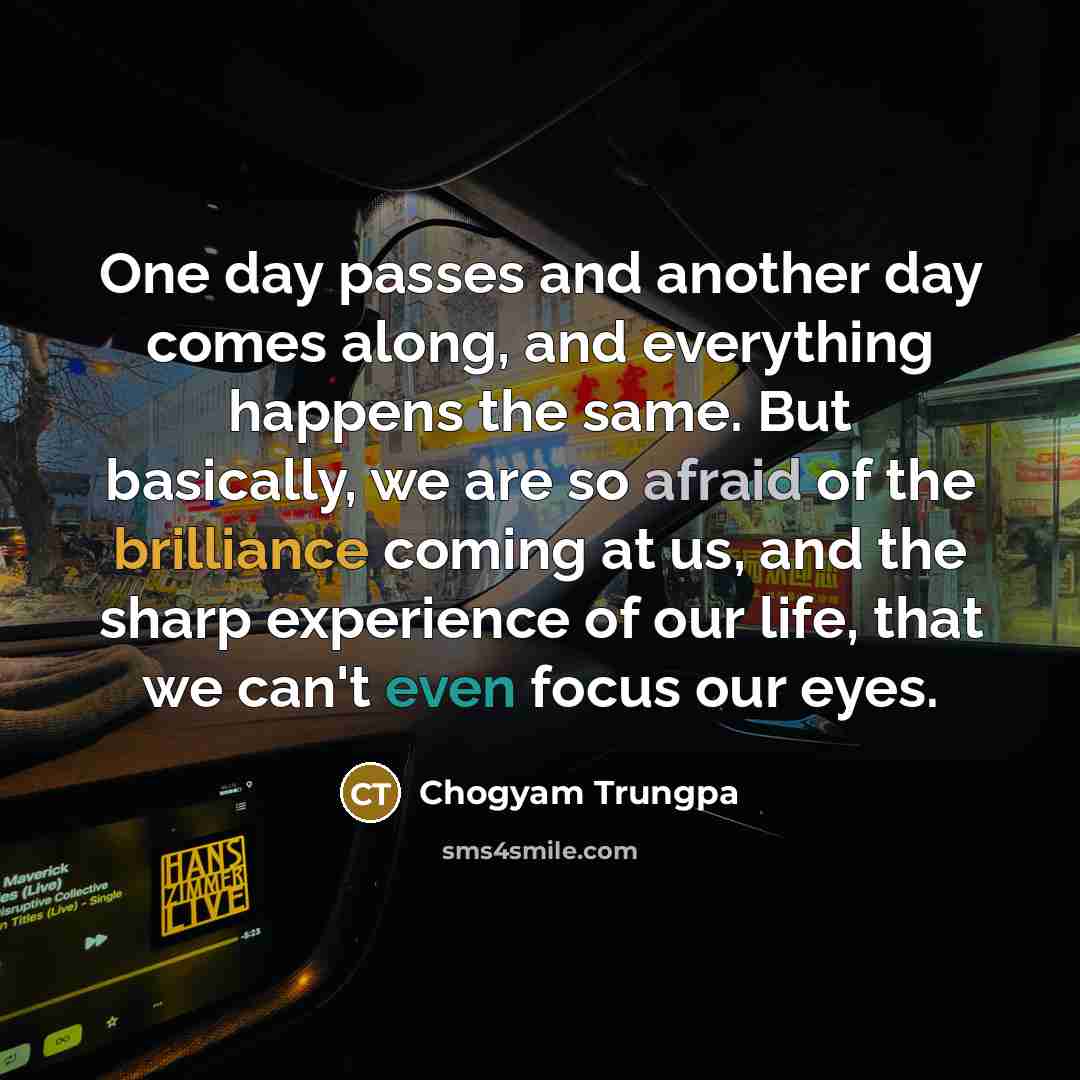 “One day passes and another day comes along, and everything happens the same. But basically, we are so afraid of the brilliance coming at us, and the sharp experience of our life, that we can't even focus our eyes.” quote by Chogyam Trungpa
