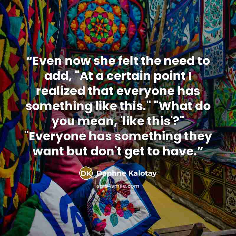 “Even now she felt the need to add, "At a certain point I realized that everyone has something like this." "What do you mean, 'like this'?" "Everyone has something they want but don't get to have.” quote by Daphne Kalotay