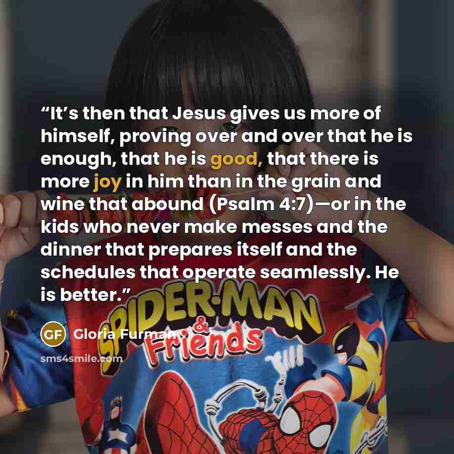 “It’s then that Jesus gives us more of himself, proving over and over that he is enough, that he is good, that there is more joy in him than in the grain and wine that abound (Psalm 4:7)—or in the kids who never make messes and the dinner that prepares itself and the schedules that operate…” quote by Gloria Furman