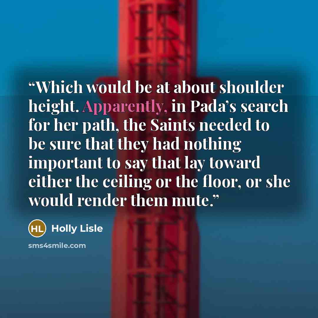 “Which would be at about shoulder height. Apparently, in Pada’s search for her path, the Saints needed to be sure that they had nothing important to say that lay toward either the ceiling or the floor, or she would render them mute.” quote by Holly Lisle