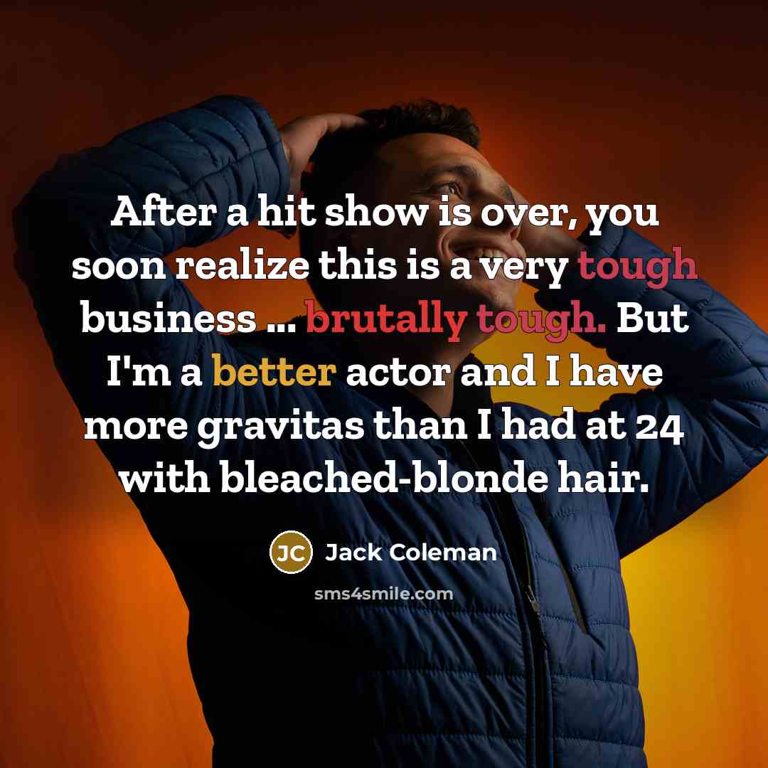 “After a hit show is over, you soon realize this is a very tough business ... brutally tough. But I'm a better actor and I have more gravitas than I had at 24 with bleached-blonde hair.” quote by Jack Coleman