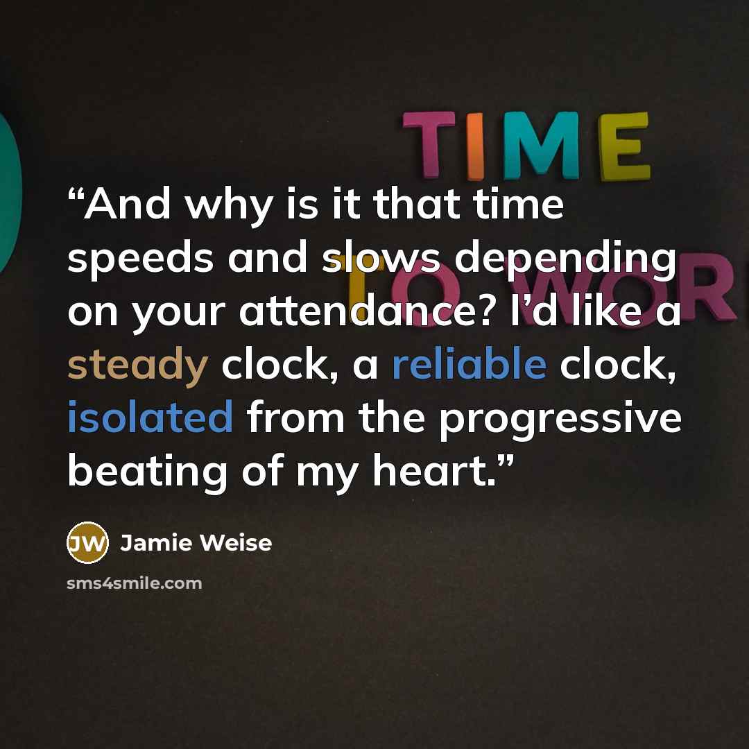 “And why is it that time speeds and slows depending on your attendance? I’d like a steady clock, a reliable clock, isolated from the progressive beating of my heart.” quote by Jamie Weise