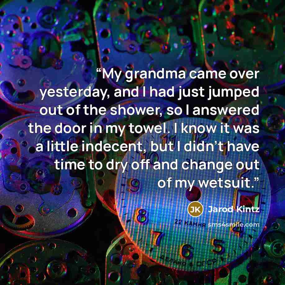 “My grandma came over yesterday, and I had just jumped out of the shower, so I answered the door in my towel. I know it was a little indecent, but I didn’t have time to dry off and change out of my wetsuit.” quote by Jarod Kintz