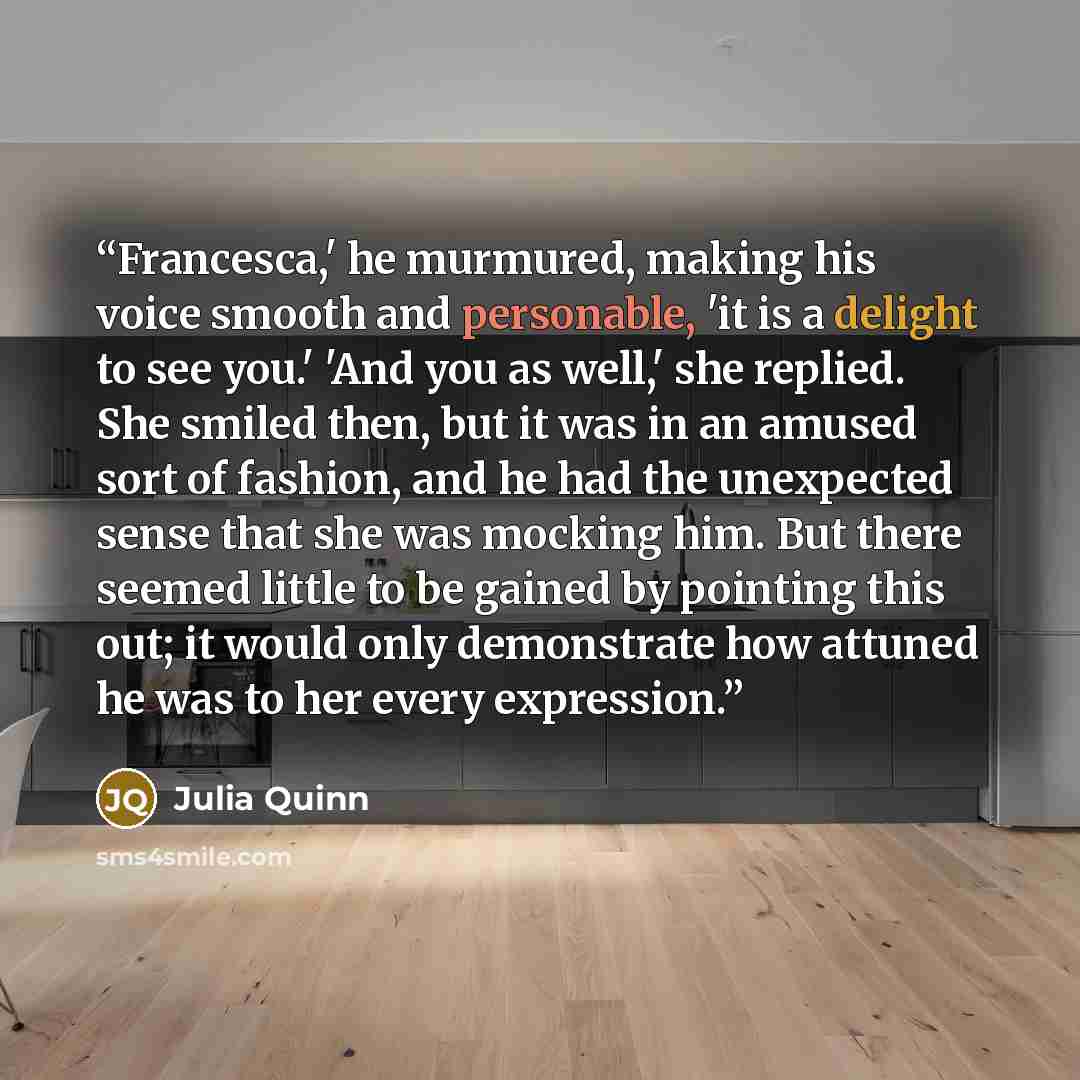 “Francesca,' he murmured, making his voice smooth and personable, 'it is a delight to see you.' 'And you as well,' she replied. She smiled then, but it was in an amused sort of fashion, and he had the unexpected sense that she was mocking him. But there seemed little to be gained by pointing this…” quote by Julia Quinn